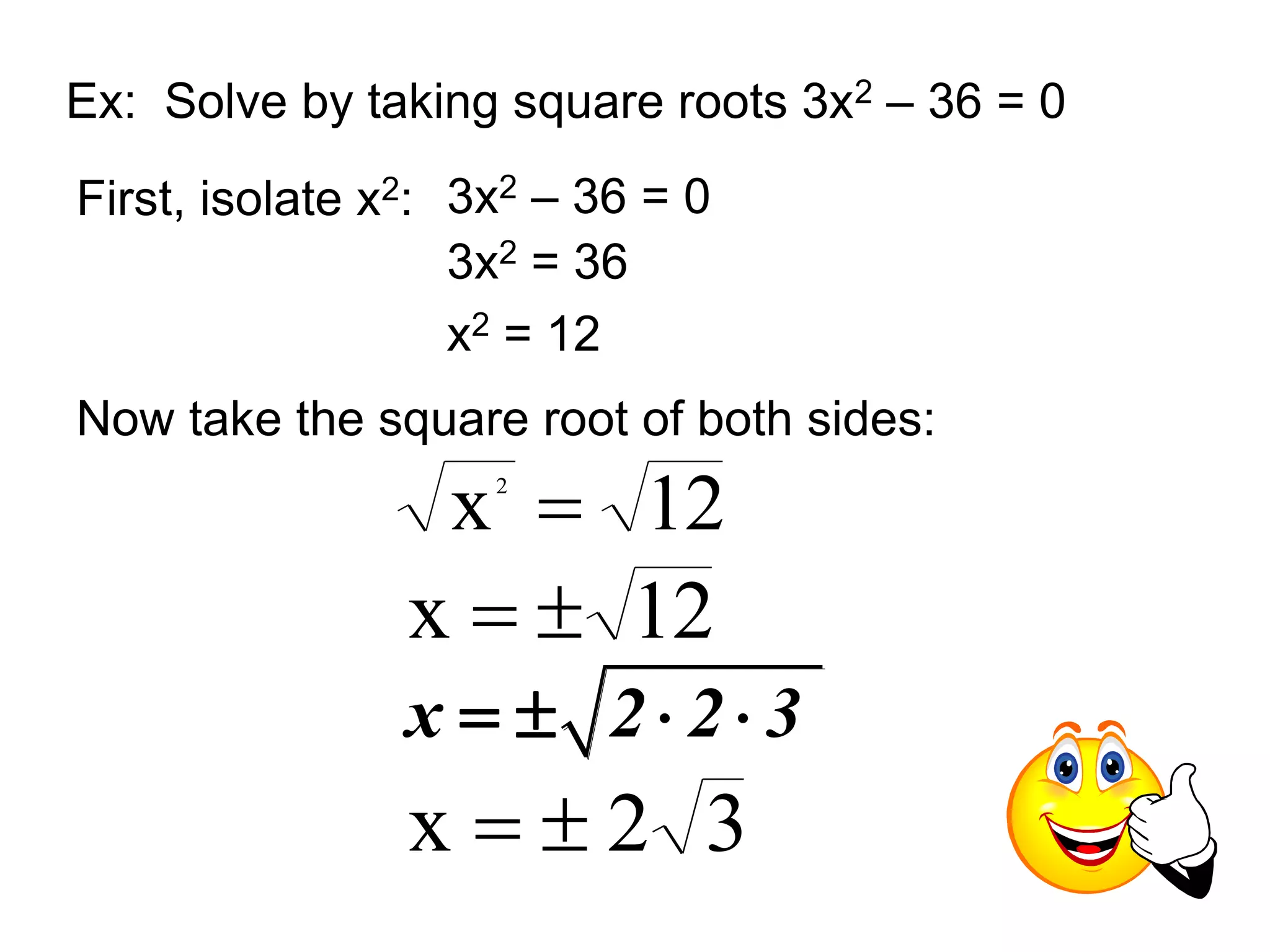 Ex: Solve by taking square roots 3x2 – 36 = 0 
First, isolate x2: 3x2 – 36 = 0 
3x2 = 36 
x2 = 12 
Now take the square root of both sides: 
x 12 2  
x   12 
x   2  2  3 
x   2 3 
 