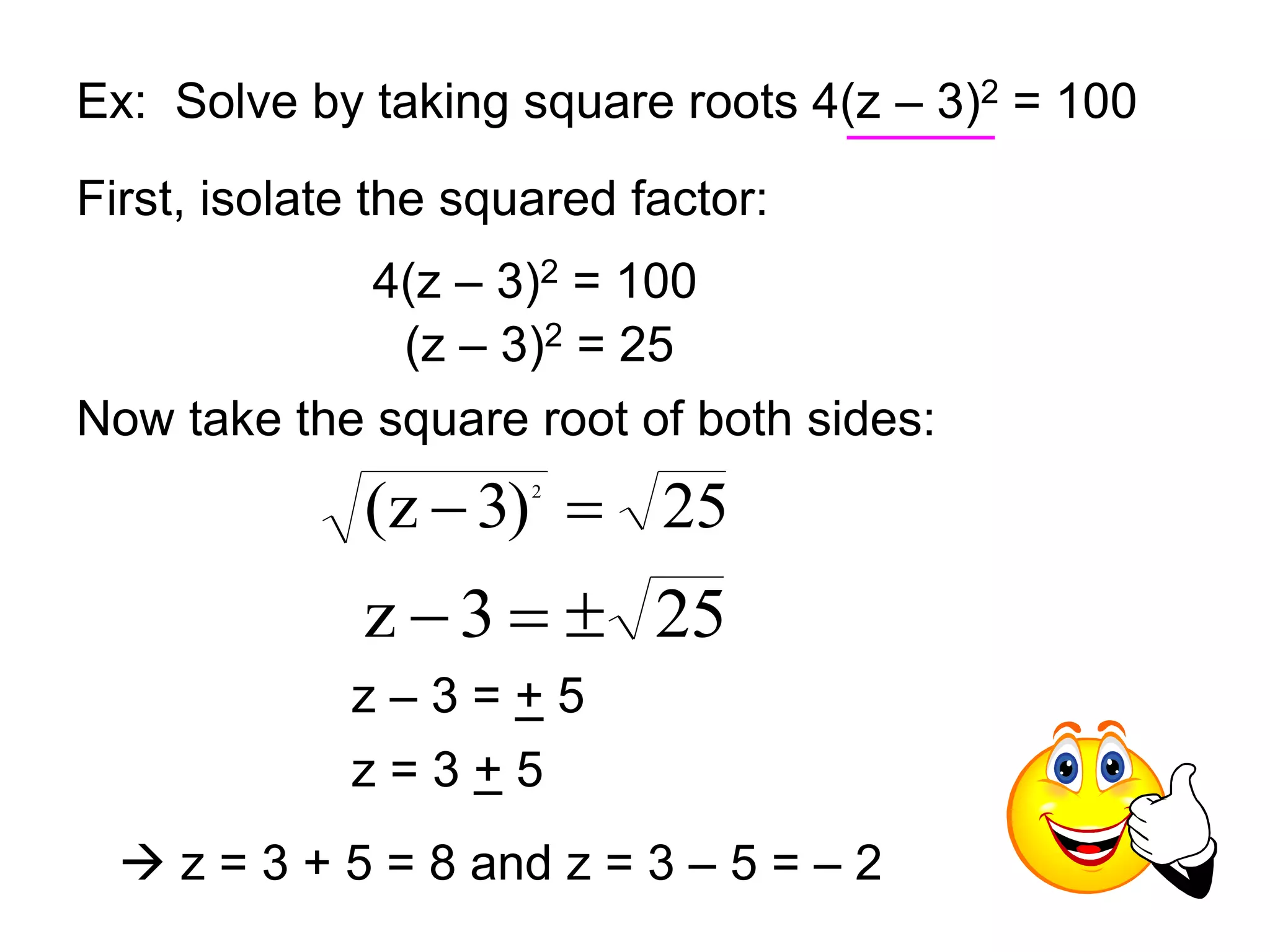 Ex: Solve by taking square roots 4(z – 3)2 = 100 
First, isolate the squared factor: 
4(z – 3)2 = 100 
(z – 3)2 = 25 
Now take the square root of both sides: 
(z 3) 25 2   
z  3   25 
z – 3 = + 5 
z = 3 + 5 
 z = 3 + 5 = 8 and z = 3 – 5 = – 2 
 