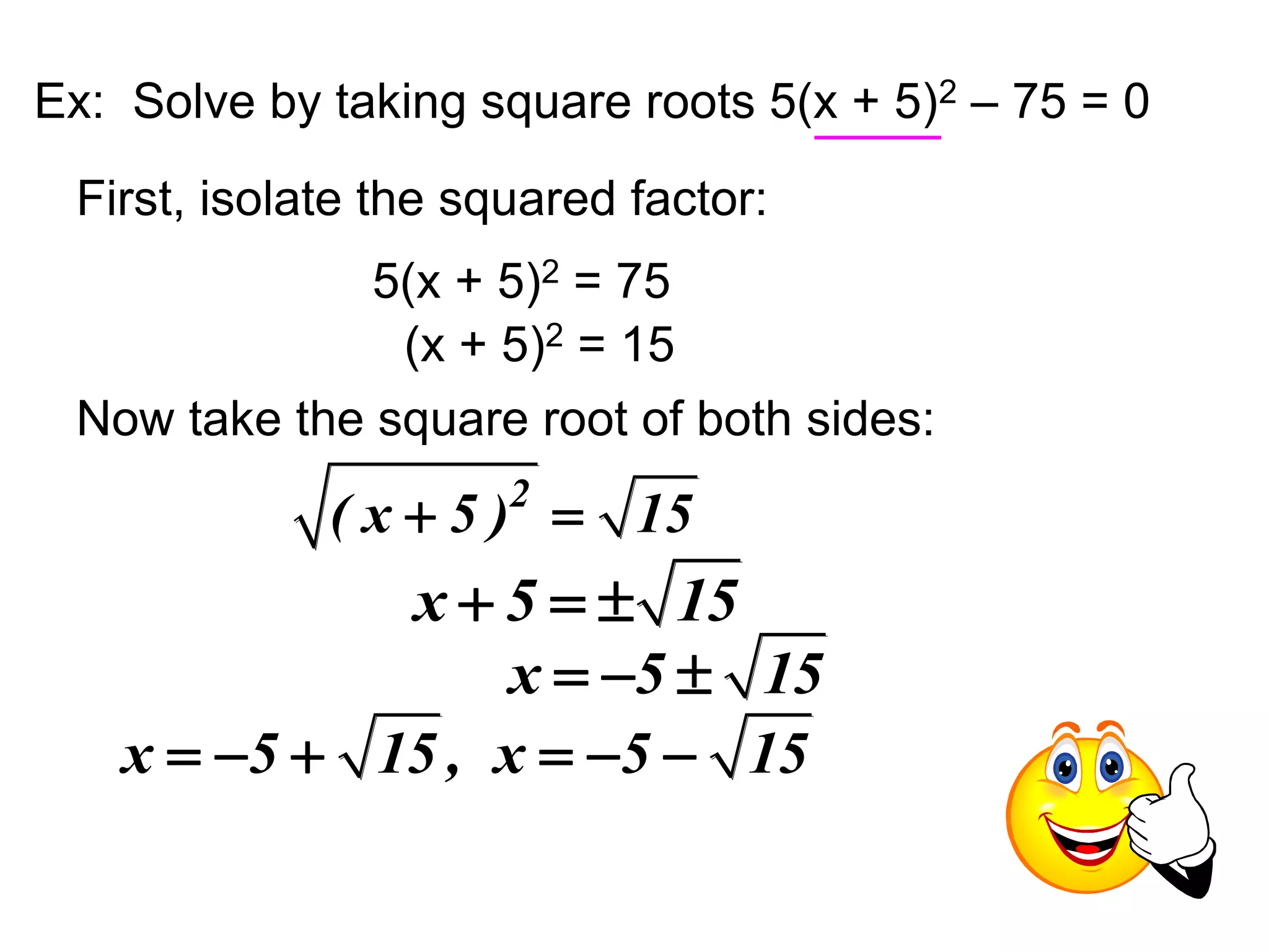 Ex: Solve by taking square roots 5(x + 5)2 – 75 = 0 
First, isolate the squared factor: 
5(x + 5)2 = 75 
(x + 5)2 = 15 
Now take the square root of both sides: 
( x  5 )2  15 
x  5   15 
x  5  15 
x  5  15 , x  5  15 
 