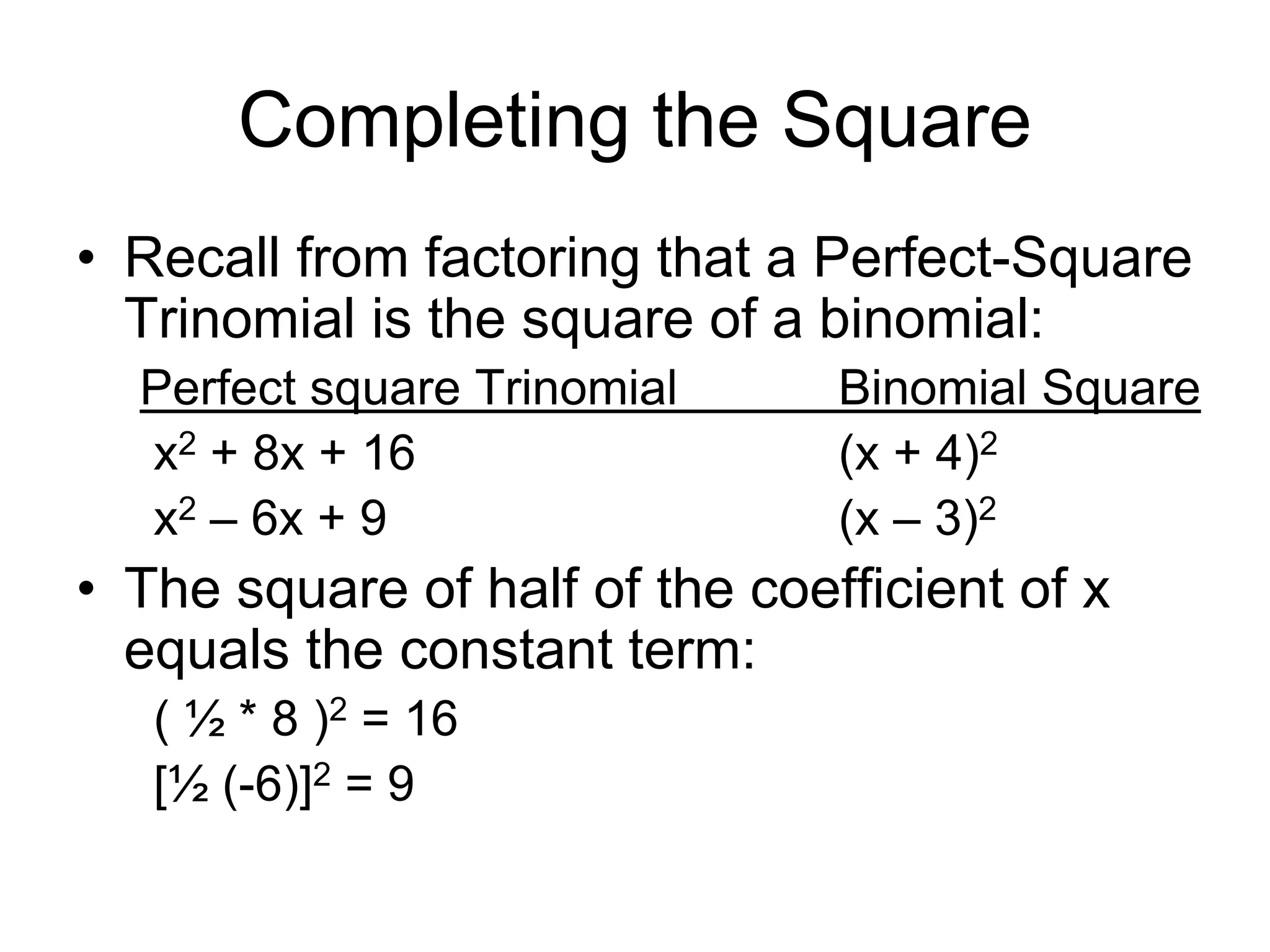 Completing the Square 
• Recall from factoring that a Perfect-Square 
Trinomial is the square of a binomial: 
Perfect square Trinomial Binomial Square 
x2 + 8x + 16 (x + 4)2 
x2 – 6x + 9 (x – 3)2 
• The square of half of the coefficient of x 
equals the constant term: 
( ½ * 8 )2 = 16 
[½ (-6)]2 = 9 
 