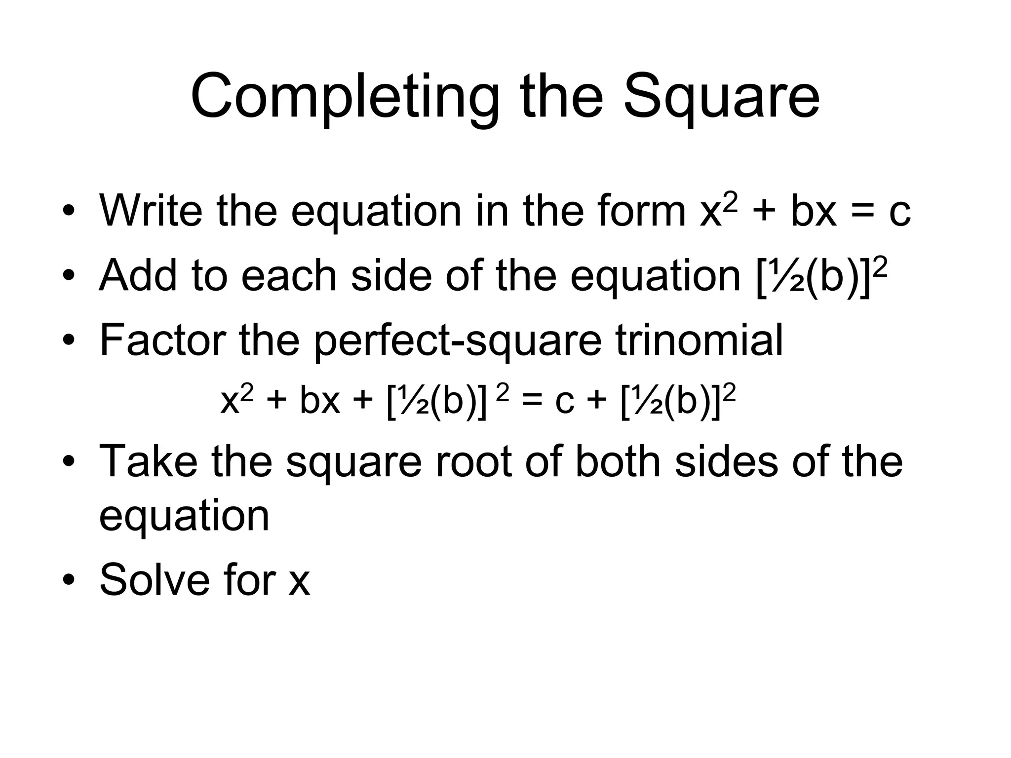 Completing the Square 
• Write the equation in the form x2 + bx = c 
• Add to each side of the equation [½(b)]2 
• Factor the perfect-square trinomial 
x2 + bx + [½(b)] 2 = c + [½(b)]2 
• Take the square root of both sides of the 
equation 
• Solve for x 
 
