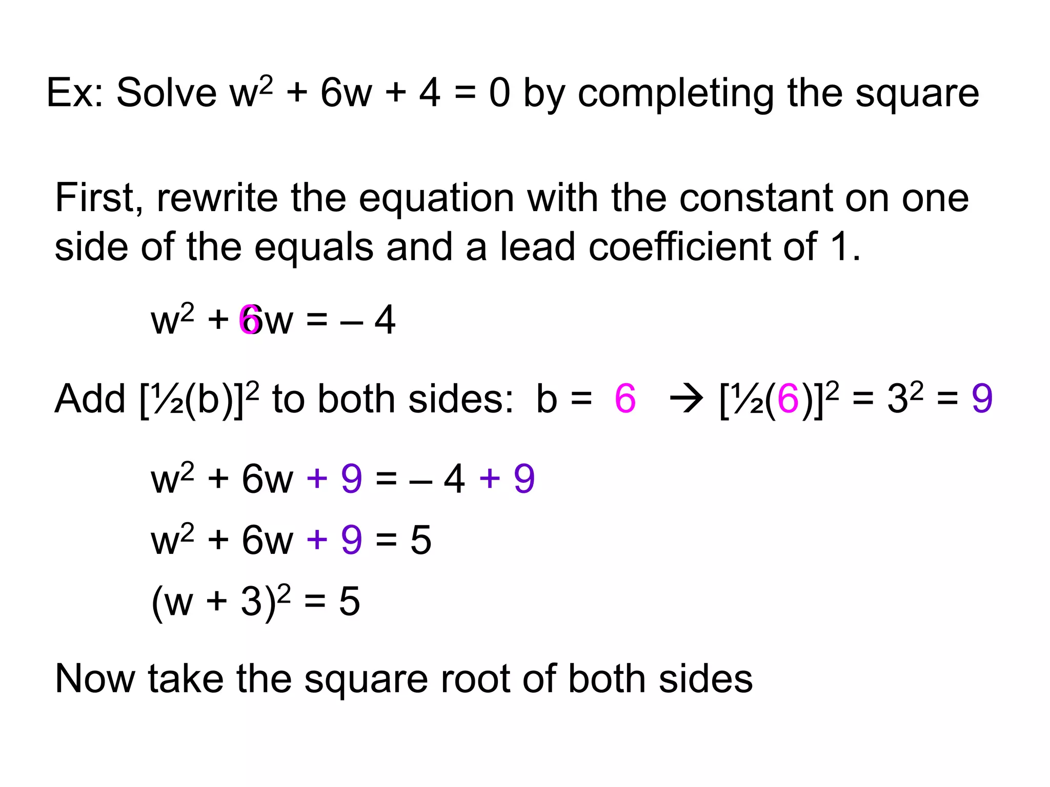 Ex: Solve w2 + 6w + 4 = 0 by completing the square 
First, rewrite the equation with the constant on one 
side of the equals and a lead coefficient of 1. 
w2 + 6 
6w = – 4 
Add [½(b)]2 to both sides: b = 
6  [½(6)]2 = 32 = 9 
w2 + 6w + 9 = – 4 + 9 
w2 + 6w + 9 = 5 
(w + 3)2 = 5 
Now take the square root of both sides 
 