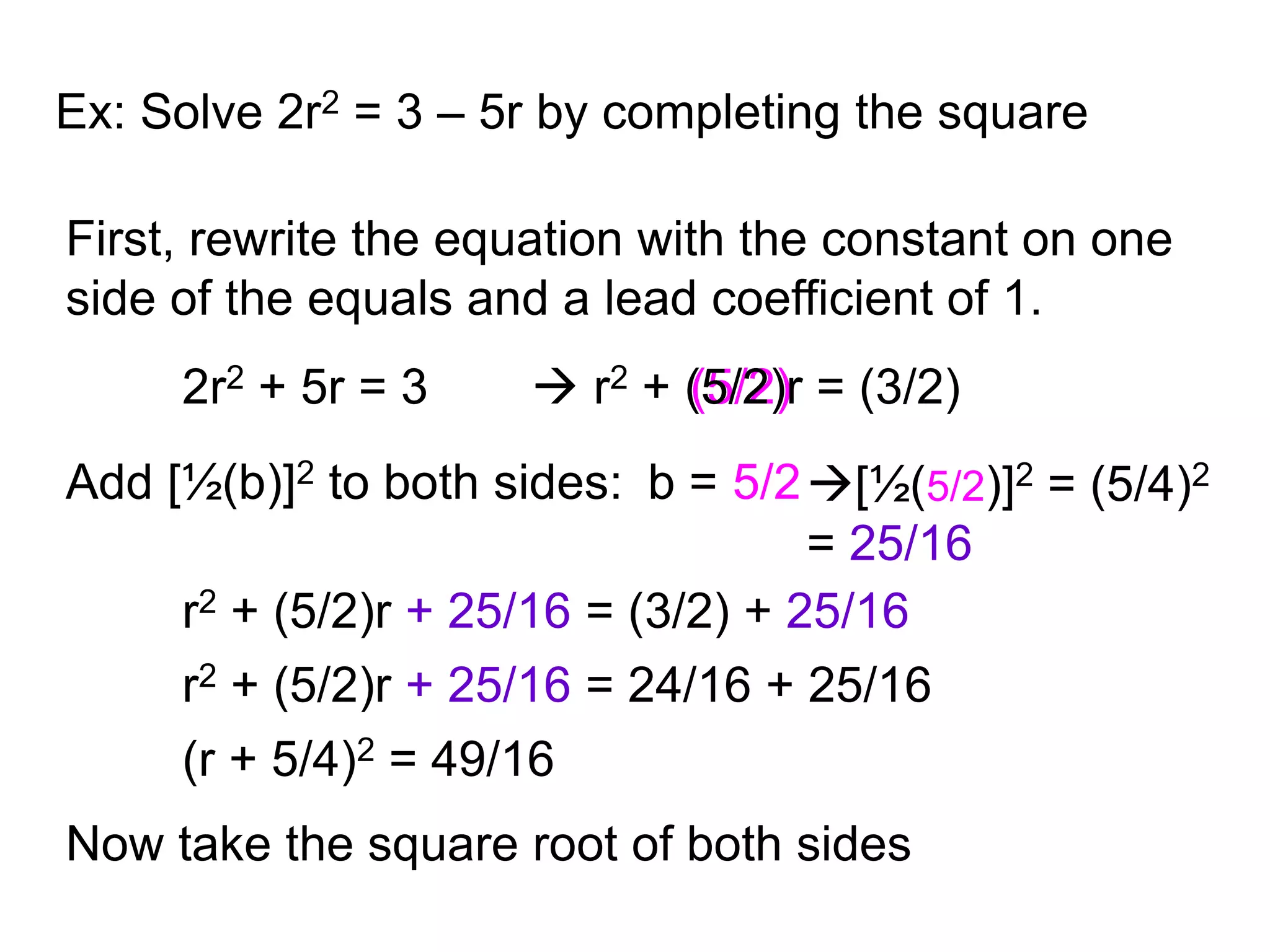 Ex: Solve 2r2 = 3 – 5r by completing the square 
First, rewrite the equation with the constant on one 
side of the equals and a lead coefficient of 1. 
2r2 + 5r = 3 
 r2 + (5/2) 
r = (3/2) 
Add [½(b)]2 to both sides: b = 
5/2 [½(5/2)]2 = (5/4)2 
= 25/16 
r2 + (5/2)r + 25/16 = (3/2) + 25/16 
r2 + (5/2)r + 25/16 = 24/16 + 25/16 
(r + 5/4)2 = 49/16 
Now take the square root of both sides 
 