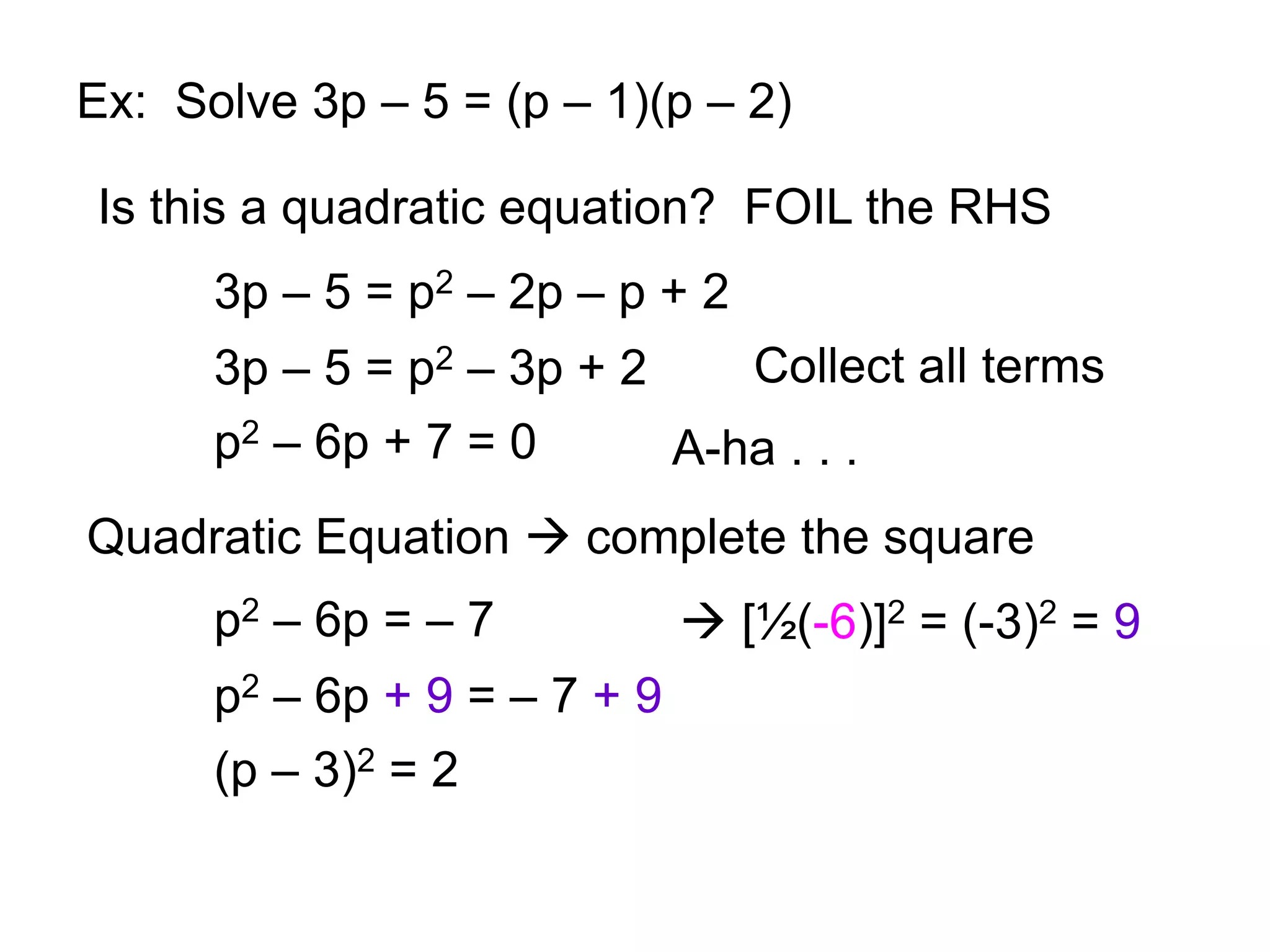 Ex: Solve 3p – 5 = (p – 1)(p – 2) 
Is this a quadratic equation? FOIL the RHS 
3p – 5 = p2 – 2p – p + 2 
3p – 5 = p2 – 3p + 2 
p2 – 6p + 7 = 0 
Collect all terms 
A-ha . . . 
Quadratic Equation  complete the square 
p2 – 6p = – 7  [½(-6)]2 = (-3)2 = 9 
p2 – 6p + 9 = – 7 + 9 
(p – 3)2 = 2 
 