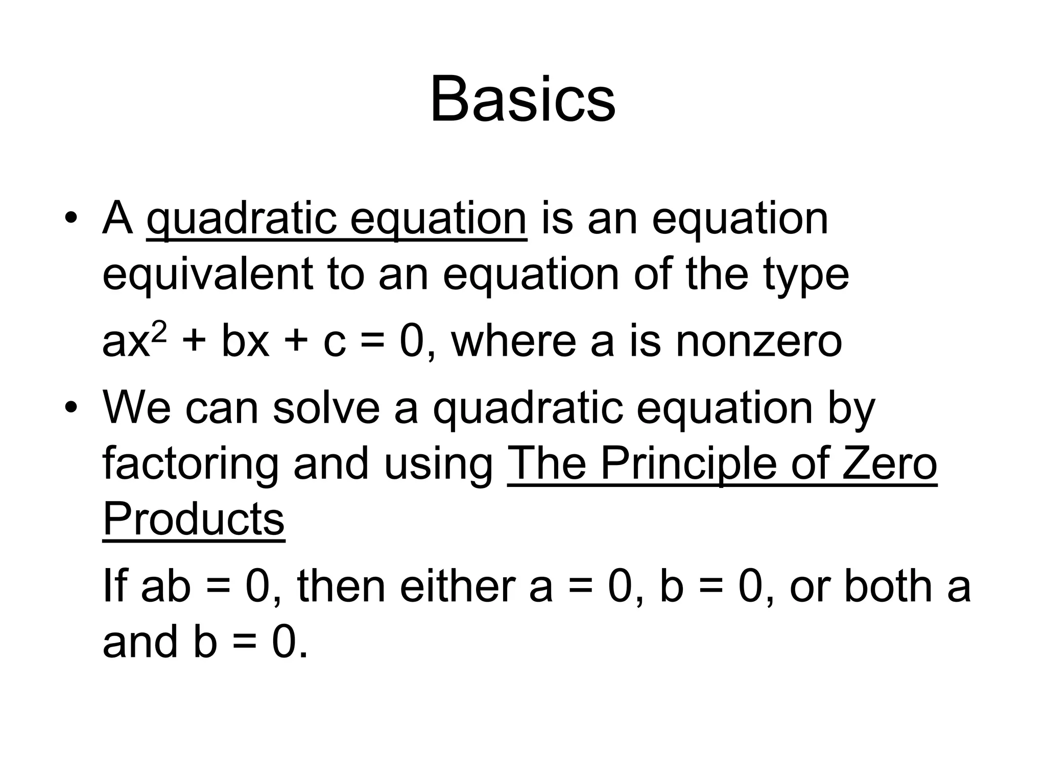 Basics 
• A quadratic equation is an equation 
equivalent to an equation of the type 
ax2 + bx + c = 0, where a is nonzero 
• We can solve a quadratic equation by 
factoring and using The Principle of Zero 
Products 
If ab = 0, then either a = 0, b = 0, or both a 
and b = 0. 
 