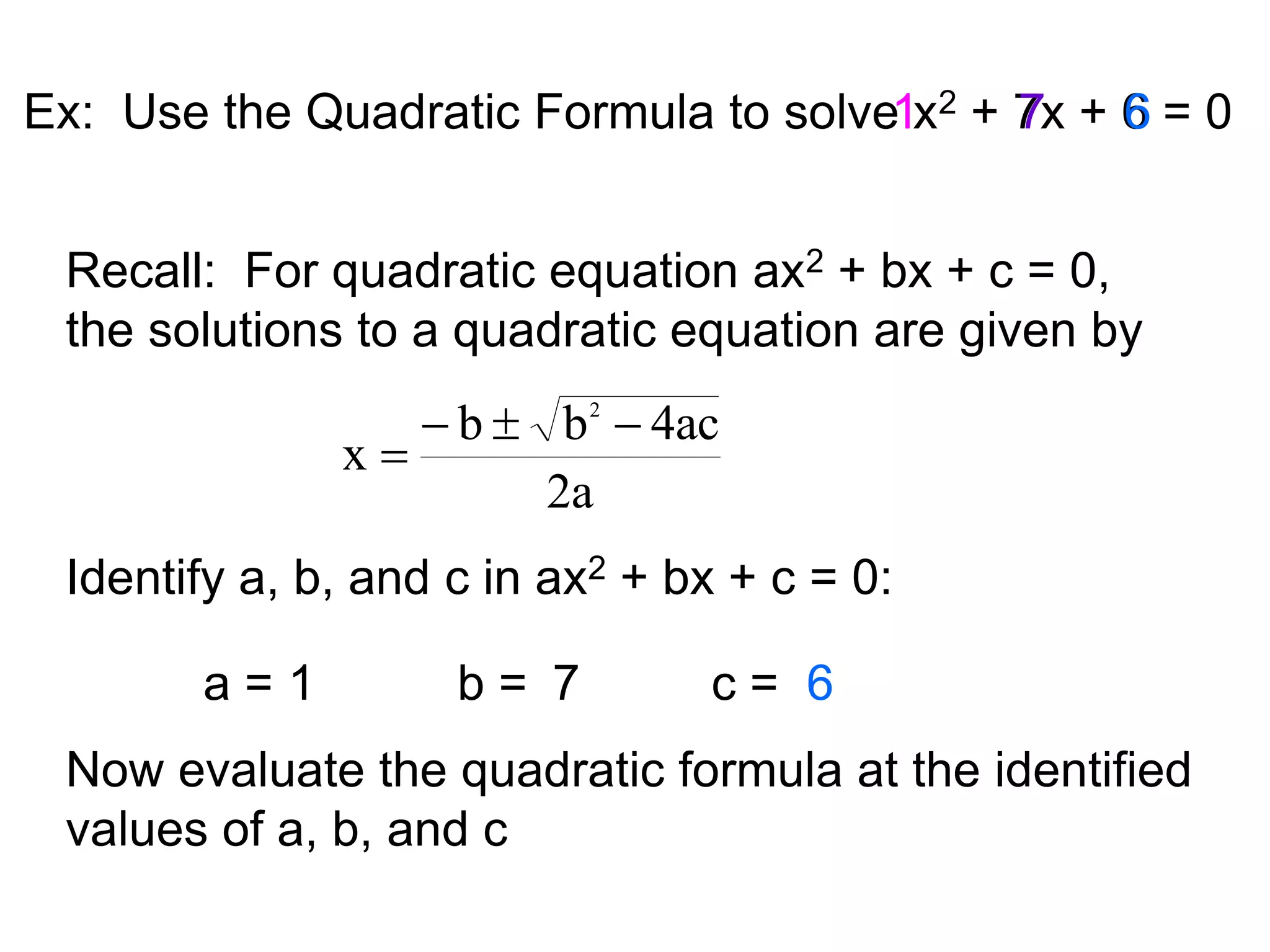 Ex: Use the Quadratic Formula to solve x2 + 7x + 6 
= 0 
Recall: For quadratic equation ax2 + bx + c = 0, 
the solutions to a quadratic equation are given by 
b b 4ac 
2a 
x 
2    
 
Identify a, b, and c in ax2 + bx + c = 0: 
a = 1 b = c = 
1 
7 
7 
6 
Now evaluate the quadratic formula at the identified 
values of a, b, and c 
 