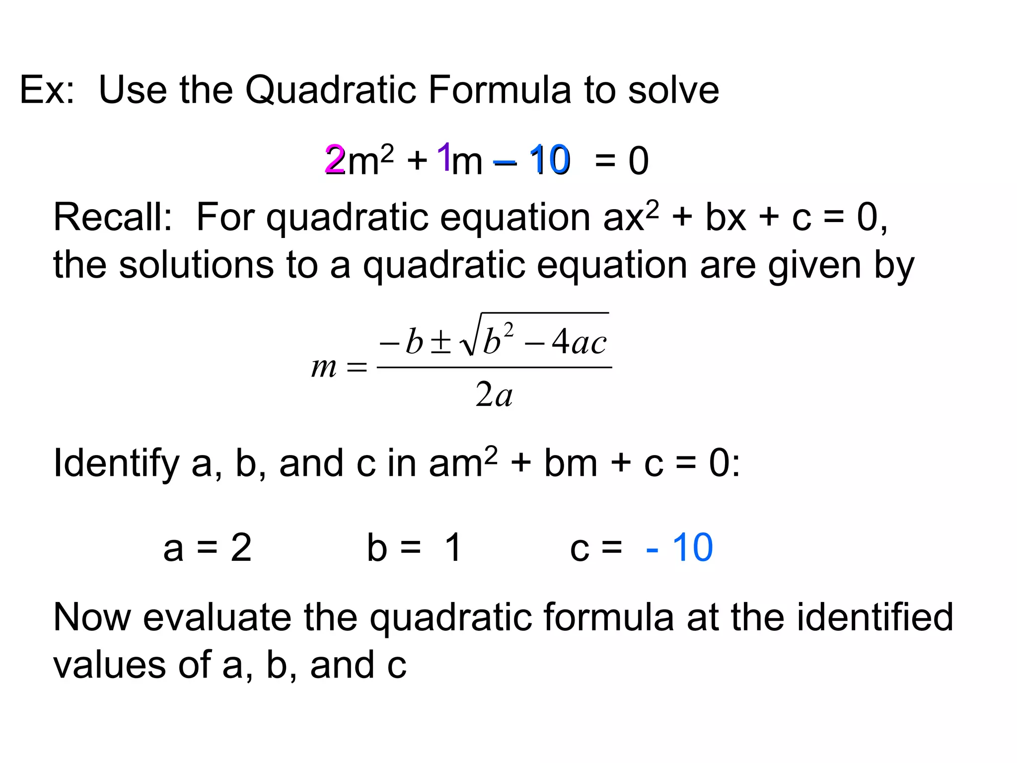 Ex: Use the Quadratic Formula to solve 
1 
2m2 + m = 0 
2 
Recall: For quadratic equation ax2 + bx + c = 0, 
the solutions to a quadratic equation are given by 
4 2    
 
b b ac 
a 
m 
2 
Identify a, b, and c in am2 + bm + c = 0: 
a = 2 b = 1 
c = 
- 10 
– 10 
Now evaluate the quadratic formula at the identified 
values of a, b, and c 
 