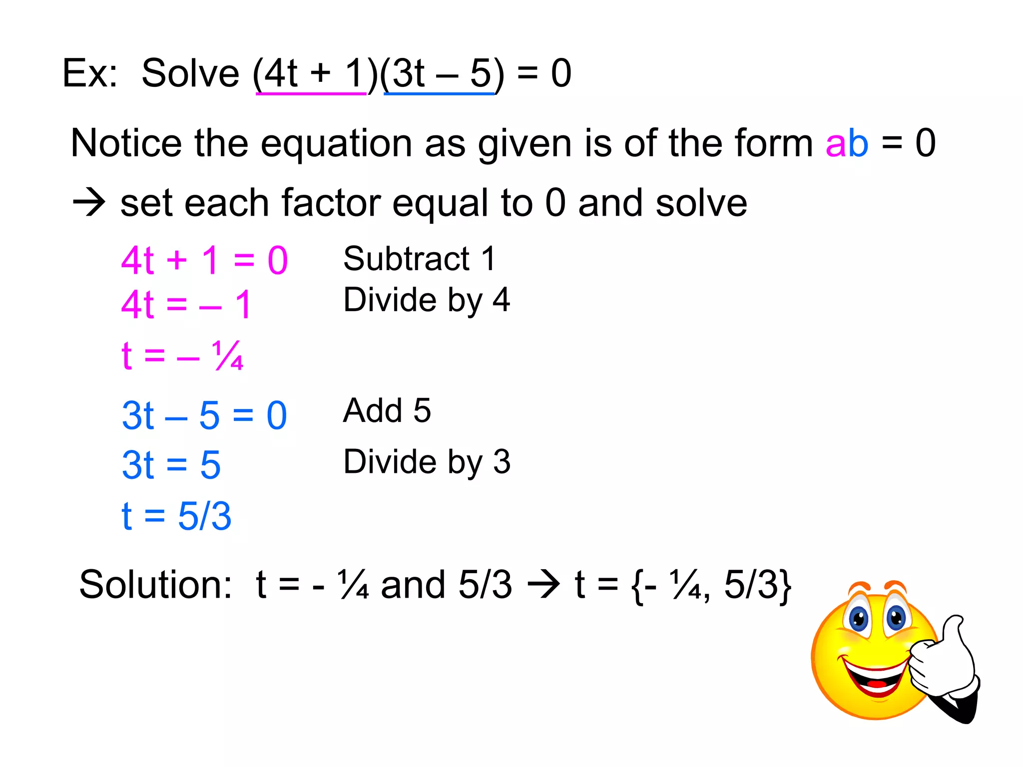 Ex: Solve (4t + 1)(3t – 5) = 0 
Notice the equation as given is of the form ab = 0 
 set each factor equal to 0 and solve 
4t + 1 = 0 Subtract 1 
4t = – 1 Divide by 4 
t = – ¼ 
3t – 5 = 0 Add 5 
3t = 5 Divide by 3 
t = 5/3 
Solution: t = - ¼ and 5/3  t = {- ¼, 5/3} 
 