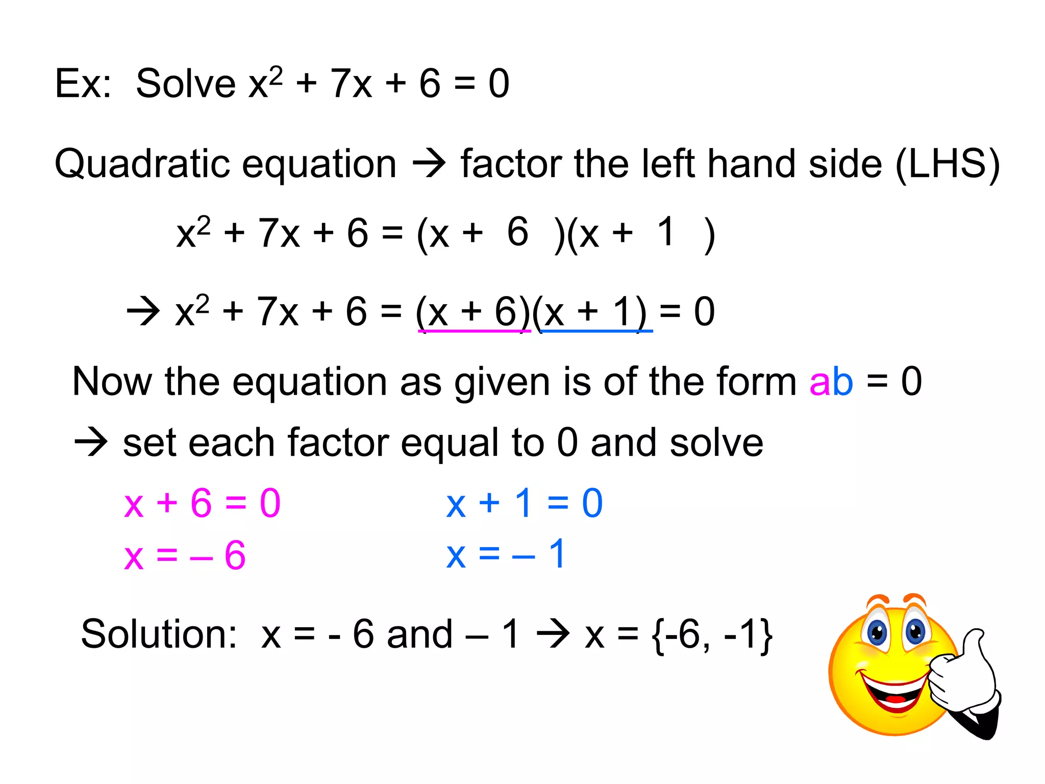 Ex: Solve x2 + 7x + 6 = 0 
Quadratic equation  factor the left hand side (LHS) 
x2 + 7x + 6 = (x + 6 )(x + 1 ) 
 x2 + 7x + 6 = (x + 6)(x + 1) = 0 
Now the equation as given is of the form ab = 0 
 set each factor equal to 0 and solve 
x + 6 = 0 
x = – 6 
x + 1 = 0 
x = – 1 
Solution: x = - 6 and – 1  x = {-6, -1} 
 