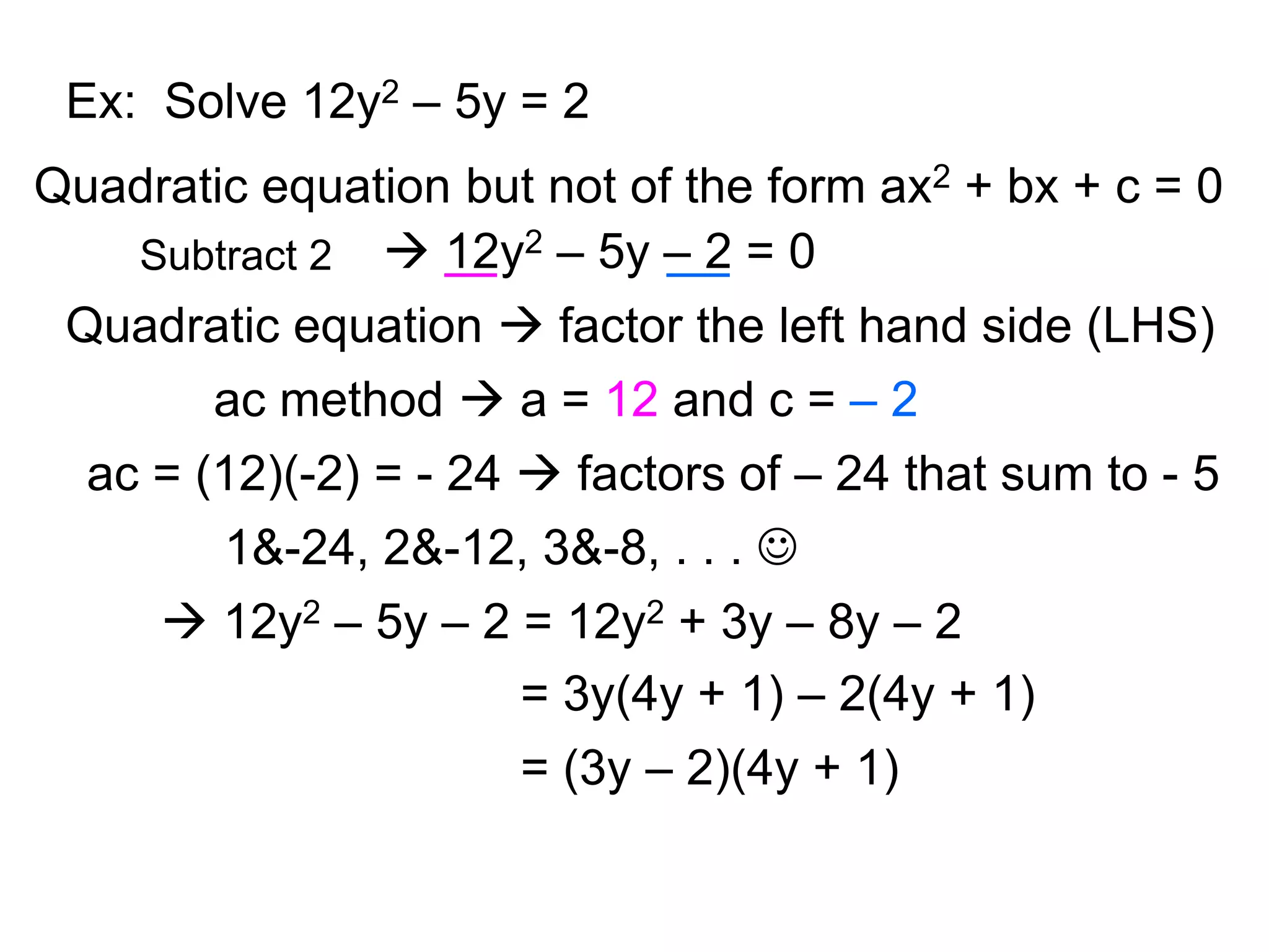 Ex: Solve 12y2 – 5y = 2 
Quadratic equation but not of the form ax2 + bx + c = 0 
Subtract 2  12y2 – 5y – 2 = 0 
Quadratic equation  factor the left hand side (LHS) 
ac method  a = 12 and c = – 2 
ac = (12)(-2) = - 24  factors of – 24 that sum to - 5 
1&-24, 2&-12, 3&-8, . . .  
 12y2 – 5y – 2 = 12y2 + 3y – 8y – 2 
= 3y(4y + 1) – 2(4y + 1) 
= (3y – 2)(4y + 1) 
 