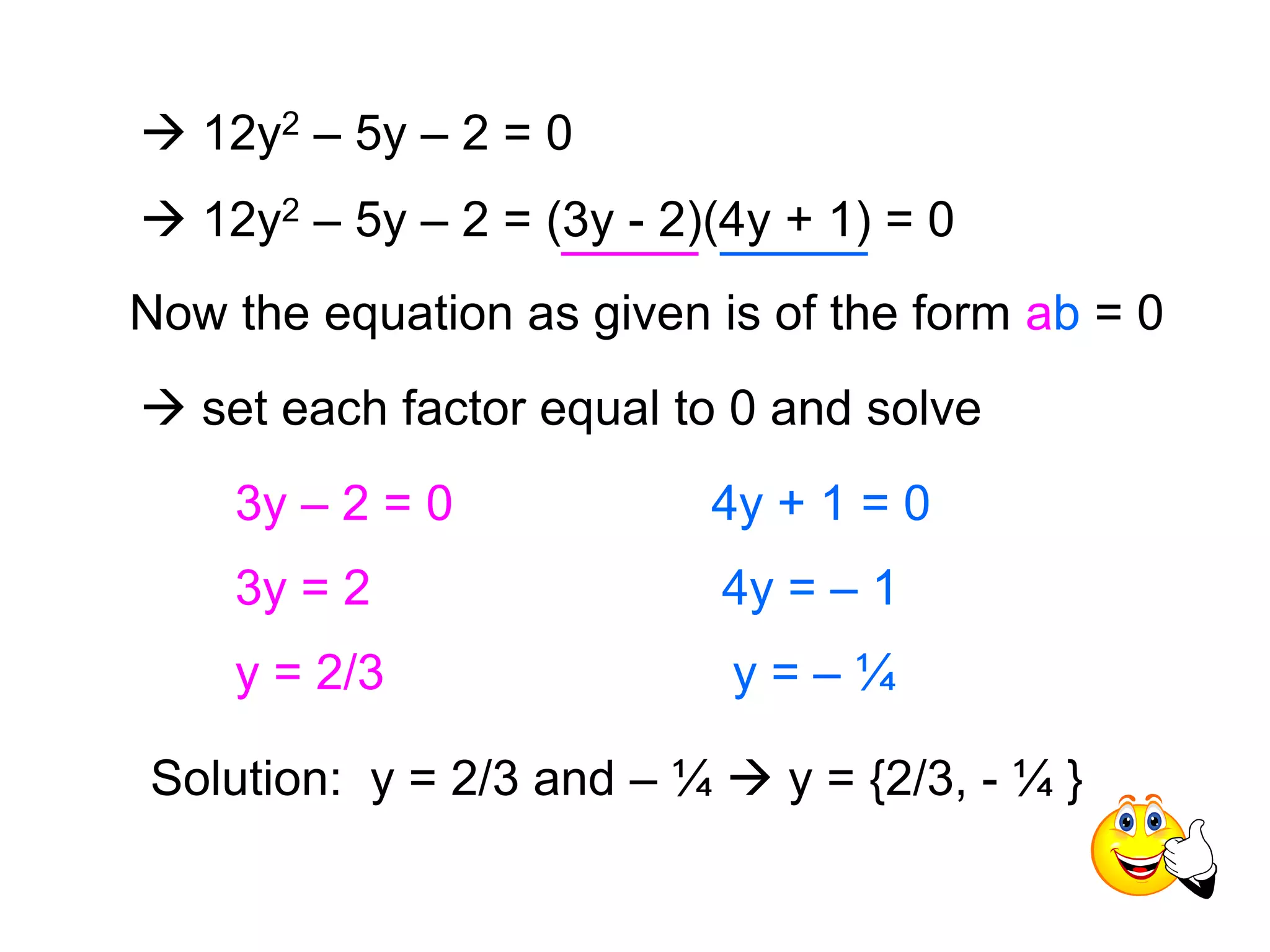  12y2 – 5y – 2 = 0 
 12y2 – 5y – 2 = (3y - 2)(4y + 1) = 0 
Now the equation as given is of the form ab = 0 
 set each factor equal to 0 and solve 
3y – 2 = 0 
3y = 2 
4y + 1 = 0 
4y = – 1 
y = 2/3 y = – ¼ 
Solution: y = 2/3 and – ¼  y = {2/3, - ¼ } 
 