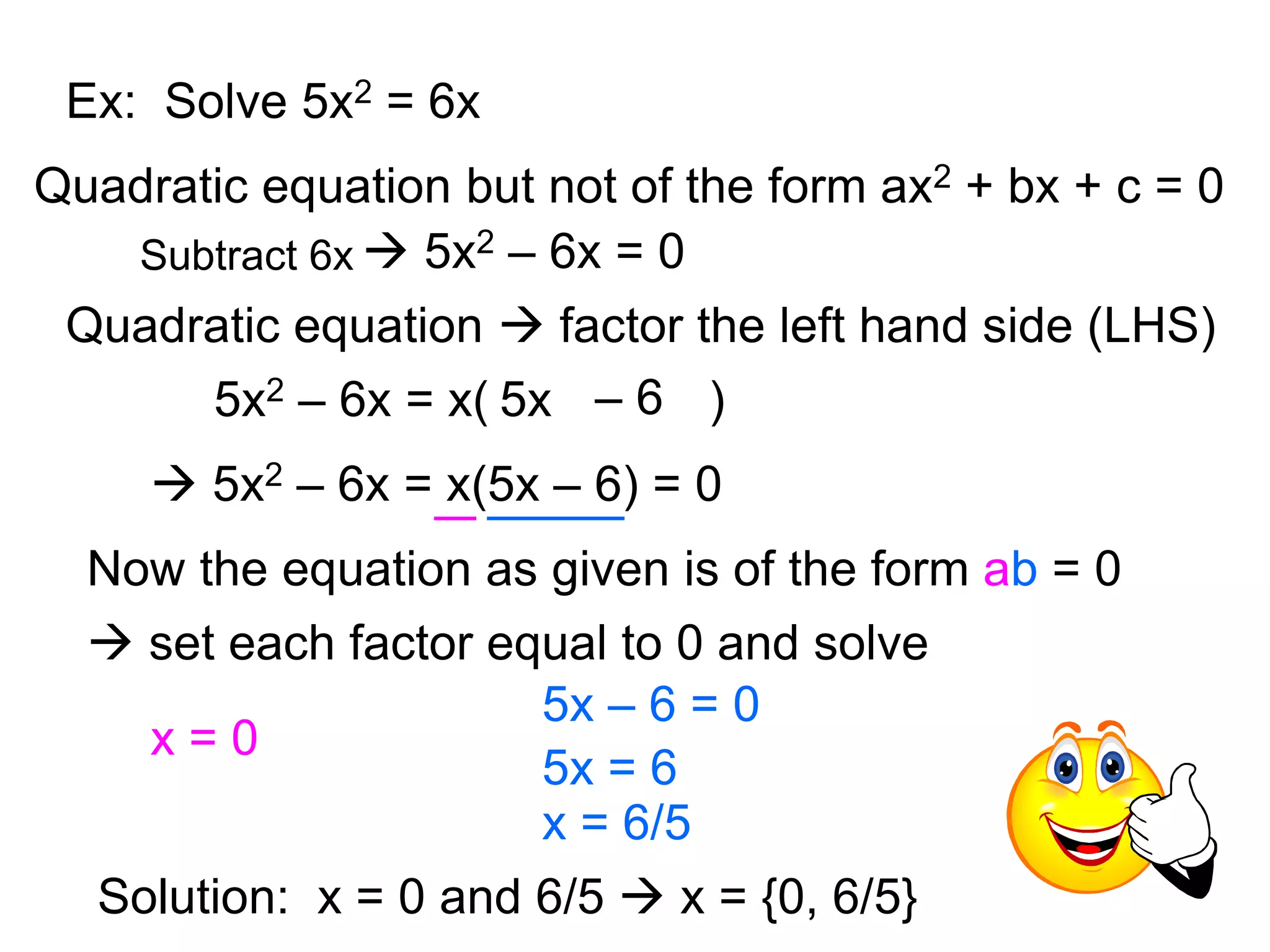 Ex: Solve 5x2 = 6x 
Quadratic equation but not of the form ax2 + bx + c = 0 
Subtract 6x  5x2 – 6x = 0 
Quadratic equation  factor the left hand side (LHS) 
5x2 – 6x = x( 5 x – 6 ) 
 5x2 – 6x = x(5x – 6) = 0 
Now the equation as given is of the form ab = 0 
 set each factor equal to 0 and solve 
x = 0 
5x – 6 = 0 
5x = 6 
x = 6/5 
Solution: x = 0 and 6/5  x = {0, 6/5} 
 