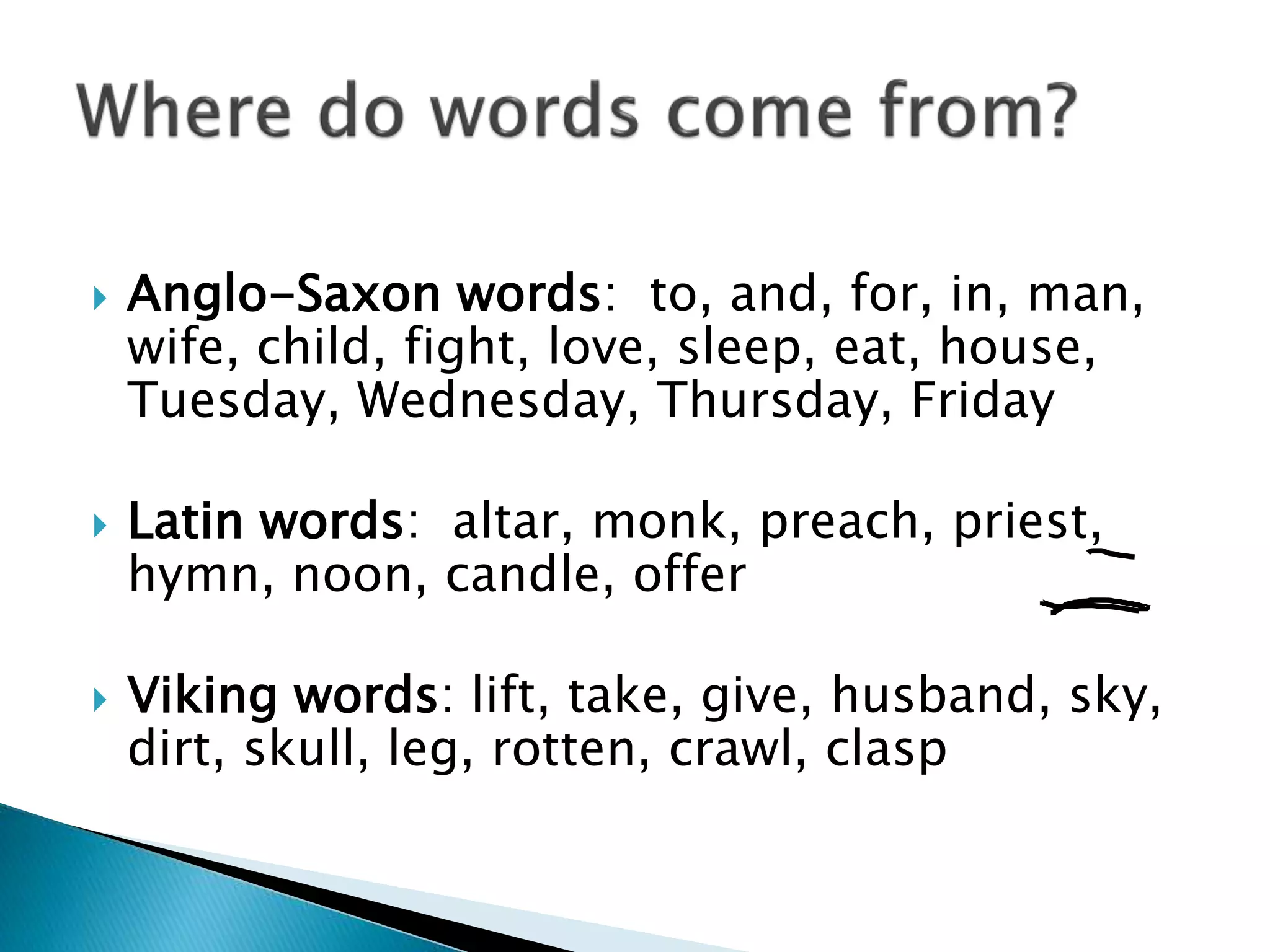  Anglo-Saxon words: to, and, for, in, man,
wife, child, fight, love, sleep, eat, house,
Tuesday, Wednesday, Thursday, Friday
 Latin words: altar, monk, preach, priest,
hymn, noon, candle, offer
 Viking words: lift, take, give, husband, sky,
dirt, skull, leg, rotten, crawl, clasp
 