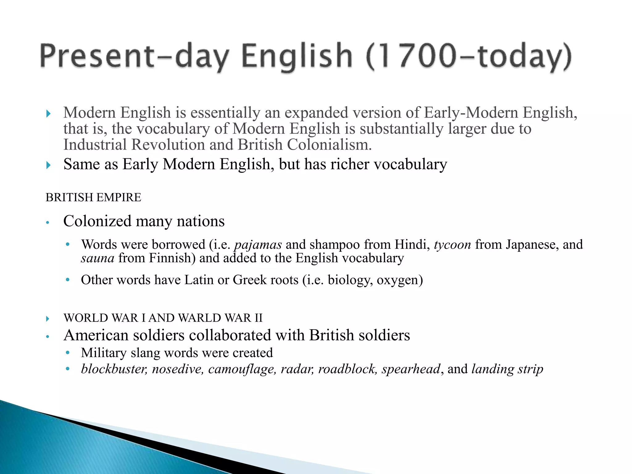  Modern English is essentially an expanded version of Early-Modern English,
that is, the vocabulary of Modern English is substantially larger due to
Industrial Revolution and British Colonialism.
 Same as Early Modern English, but has richer vocabulary
BRITISH EMPIRE
• Colonized many nations
• Words were borrowed (i.e. pajamas and shampoo from Hindi, tycoon from Japanese, and
sauna from Finnish) and added to the English vocabulary
• Other words have Latin or Greek roots (i.e. biology, oxygen)
 WORLD WAR I AND WARLD WAR II
• American soldiers collaborated with British soldiers
• Military slang words were created
• blockbuster, nosedive, camouflage, radar, roadblock, spearhead, and landing strip
 