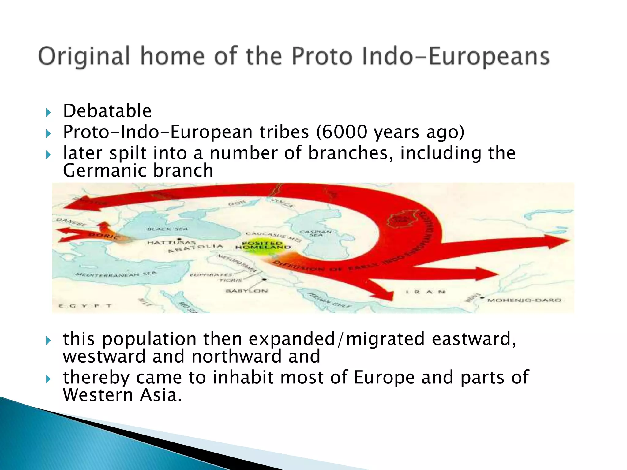  Debatable
 Proto-Indo-European tribes (6000 years ago)
 later spilt into a number of branches, including the
Germanic branch
 this population then expanded/migrated eastward,
westward and northward and
 thereby came to inhabit most of Europe and parts of
Western Asia.
 