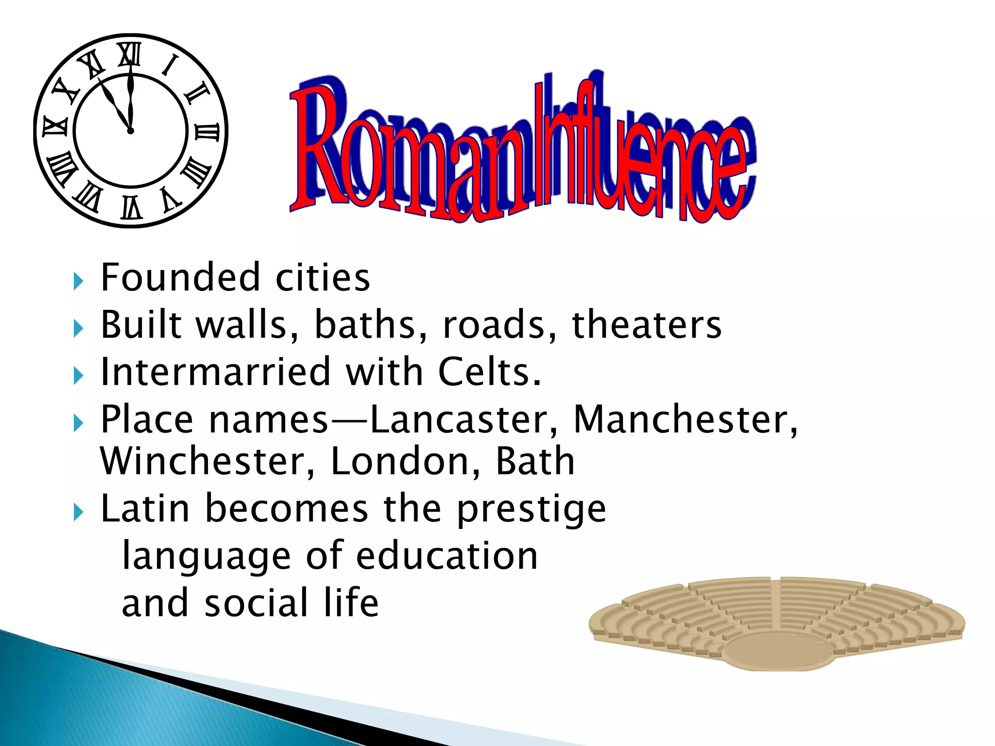  Founded cities
 Built walls, baths, roads, theaters
 Intermarried with Celts.
 Place names—Lancaster, Manchester,
Winchester, London, Bath
 Latin becomes the prestige
language of education
and social life
 