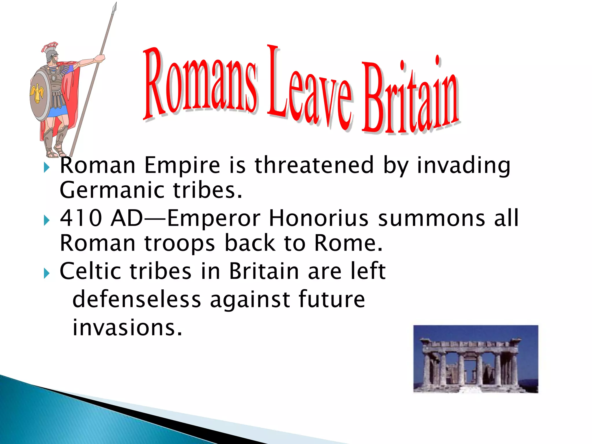  Roman Empire is threatened by invading
Germanic tribes.
 410 AD—Emperor Honorius summons all
Roman troops back to Rome.
 Celtic tribes in Britain are left
defenseless against future
invasions.
 
