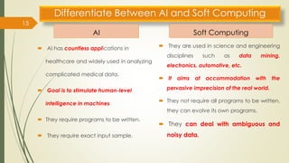Differentiate Between AI and Soft Computing
AI
 AI has countless applications in
healthcare and widely used in analyzing
complicated medical data.
 Goal is to stimulate human-level
intelligence in machines
 They require programs to be written.
 They require exact input sample.
Soft Computing
 They are used in science and engineering
disciplines such as data mining,
electronics, automotive, etc.
 It aims at accommodation with the
pervasive imprecision of the real world.
 They not require all programs to be written,
they can evolve its own programs.
 They can deal with ambiguous and
noisy data.
15
 