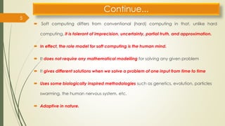 Continue...
 Soft computing differs from conventional (hard) computing in that, unlike hard
computing, it is tolerant of imprecision, uncertainty, partial truth, and approximation.
 In effect, the role model for soft computing is the human mind.
 It does not require any mathematical modelling for solving any given problem
 It gives different solutions when we solve a problem of one input from time to time
 Uses some biologically inspired methodologies such as genetics, evolution, particles
swarming, the human nervous system, etc.
 Adaptive in nature.
5
 