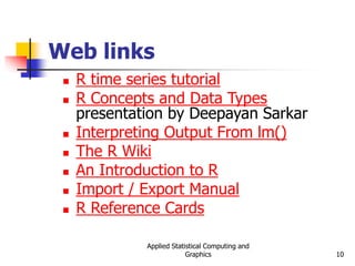 Applied Statistical Computing and
Graphics 10
Web links
 R time series tutorial
 R Concepts and Data Types
presentation by Deepayan Sarkar
 Interpreting Output From lm()
 The R Wiki
 An Introduction to R
 Import / Export Manual
 R Reference Cards
 