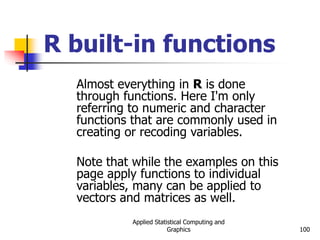 Applied Statistical Computing and
Graphics 100
R built-in functions
Almost everything in R is done
through functions. Here I'm only
referring to numeric and character
functions that are commonly used in
creating or recoding variables.
Note that while the examples on this
page apply functions to individual
variables, many can be applied to
vectors and matrices as well.
 
