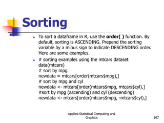 Applied Statistical Computing and
Graphics 107
Sorting
 To sort a dataframe in R, use the order( ) function. By
default, sorting is ASCENDING. Prepend the sorting
variable by a minus sign to indicate DESCENDING order.
Here are some examples.
 # sorting examples using the mtcars dataset
data(mtcars)
# sort by mpg
newdata = mtcars[order(mtcars$mpg),]
# sort by mpg and cyl
newdata <- mtcars[order(mtcars$mpg, mtcars$cyl),]
#sort by mpg (ascending) and cyl (descending)
newdata <- mtcars[order(mtcars$mpg, -mtcars$cyl),]
 
