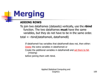 Applied Statistical Computing and
Graphics 109
Merging
ADDING ROWS
To join two dataframes (datasets) vertically, use the rbind
function. The two dataframes must have the same
variables, but they do not have to be in the same order.
total <- rbind(dataframeA, dataframeB)
If dataframeA has variables that dataframeB does not, then either:
Delete the extra variables in dataframeA or
Create the additional variables in dataframeB and set them to NA
(missing)
before joining them with rbind.
 
