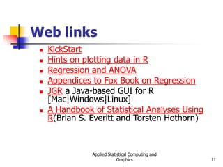 Applied Statistical Computing and
Graphics 11
Web links
 KickStart
 Hints on plotting data in R
 Regression and ANOVA
 Appendices to Fox Book on Regression
 JGR a Java-based GUI for R
[Mac|Windows|Linux]
 A Handbook of Statistical Analyses Using
R(Brian S. Everitt and Torsten Hothorn)
 