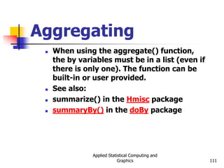 Applied Statistical Computing and
Graphics 111
Aggregating
 When using the aggregate() function,
the by variables must be in a list (even if
there is only one). The function can be
built-in or user provided.
 See also:
 summarize() in the Hmisc package
 summaryBy() in the doBy package
 