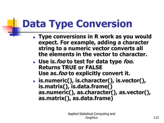Applied Statistical Computing and
Graphics 112
Data Type Conversion
 Type conversions in R work as you would
expect. For example, adding a character
string to a numeric vector converts all
the elements in the vector to character.
 Use is.foo to test for data type foo.
Returns TRUE or FALSE
Use as.foo to explicitly convert it.
 is.numeric(), is.character(), is.vector(),
is.matrix(), is.data.frame()
as.numeric(), as.character(), as.vector(),
as.matrix(), as.data.frame)
 