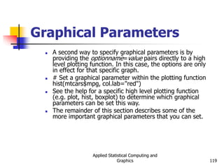 Applied Statistical Computing and
Graphics 119
Graphical Parameters
 A second way to specify graphical parameters is by
providing the optionname=value pairs directly to a high
level plotting function. In this case, the options are only
in effect for that specific graph.
 # Set a graphical parameter within the plotting function
hist(mtcars$mpg, col.lab="red")
 See the help for a specific high level plotting function
(e.g. plot, hist, boxplot) to determine which graphical
parameters can be set this way.
 The remainder of this section describes some of the
more important graphical parameters that you can set.
 