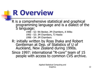 Applied Statistical Computing and
Graphics 12
R Overview
R is a comprehensive statistical and graphical
programming language and is a dialect of the
S language:
1988 - S2: RA Becker, JM Chambers, A Wilks
1992 - S3: JM Chambers, TJ Hastie
1998 - S4: JM Chambers
R: initially written by Ross Ihaka and Robert
Gentleman at Dep. of Statistics of U of
Auckland, New Zealand during 1990s.
Since 1997: international “R-core” team of 15
people with access to common CVS archive.
 