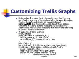 Applied Statistical Computing and
Graphics 145
Customizing Trellis Graphs
 Unlike other R graphs, the trellis graphs described here are
not effected by many of the options set in the par( ) function.
To view the options that can be changed, look at
help(xyplot). It is frequently easiest to set these options
within the high level plotting functions described above.
Additionally, you can write functions that modify the rendering
of panels. Here is an example.
 # Customized Trellis Example
library(lattice)
panel.smoother <- function(x, y) {
panel.xyplot(x, y) # show points
panel.loess(x, y) # show smoothed line
}
attach(mtcars)
hp <- cut(hp,3) # divide horse power into three bands
xyplot(mpg~wt|hp, scales=list(cex=.8, col="red"),
panel=panel.smoother,
xlab="Weight", ylab="Miles per Gallon",
main="MGP vs Weight by Horse Power")
 