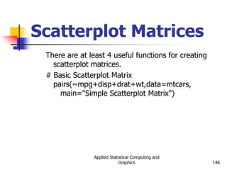 Applied Statistical Computing and
Graphics 146
Scatterplot Matrices
There are at least 4 useful functions for creating
scatterplot matrices.
# Basic Scatterplot Matrix
pairs(~mpg+disp+drat+wt,data=mtcars,
main="Simple Scatterplot Matrix")
 