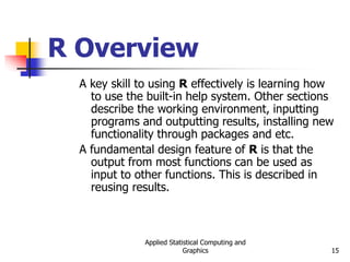 Applied Statistical Computing and
Graphics 15
R Overview
A key skill to using R effectively is learning how
to use the built-in help system. Other sections
describe the working environment, inputting
programs and outputting results, installing new
functionality through packages and etc.
A fundamental design feature of R is that the
output from most functions can be used as
input to other functions. This is described in
reusing results.
 