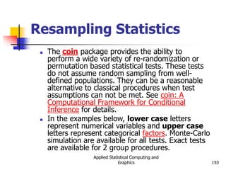 Applied Statistical Computing and
Graphics 153
Resampling Statistics
 The coin package provides the ability to
perform a wide variety of re-randomization or
permutation based statistical tests. These tests
do not assume random sampling from well-
defined populations. They can be a reasonable
alternative to classical procedures when test
assumptions can not be met. See coin: A
Computational Framework for Conditional
Inference for details.
 In the examples below, lower case letters
represent numerical variables and upper case
letters represent categorical factors. Monte-Carlo
simulation are available for all tests. Exact tests
are available for 2 group procedures.
 