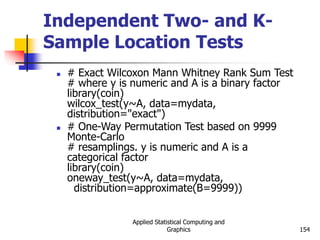 Applied Statistical Computing and
Graphics 154
Independent Two- and K-
Sample Location Tests
 # Exact Wilcoxon Mann Whitney Rank Sum Test
# where y is numeric and A is a binary factor
library(coin)
wilcox_test(y~A, data=mydata,
distribution="exact")
 # One-Way Permutation Test based on 9999
Monte-Carlo
# resamplings. y is numeric and A is a
categorical factor
library(coin)
oneway_test(y~A, data=mydata,
distribution=approximate(B=9999))
 
