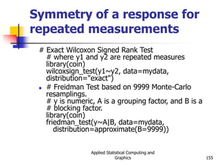 Applied Statistical Computing and
Graphics 155
Symmetry of a response for
repeated measurements
# Exact Wilcoxon Signed Rank Test
# where y1 and y2 are repeated measures
library(coin)
wilcoxsign_test(y1~y2, data=mydata,
distribution="exact")
 # Freidman Test based on 9999 Monte-Carlo
resamplings.
# y is numeric, A is a grouping factor, and B is a
# blocking factor.
library(coin)
friedman_test(y~A|B, data=mydata,
distribution=approximate(B=9999))
 