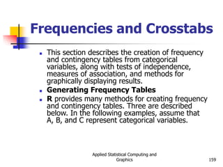 Applied Statistical Computing and
Graphics 159
Frequencies and Crosstabs
 This section describes the creation of frequency
and contingency tables from categorical
variables, along with tests of independence,
measures of association, and methods for
graphically displaying results.
 Generating Frequency Tables
 R provides many methods for creating frequency
and contingency tables. Three are described
below. In the following examples, assume that
A, B, and C represent categorical variables.
 
