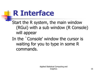 Applied Statistical Computing and
Graphics 16
R Interface
Start the R system, the main window
(RGui) with a sub window (R Console)
will appear
In the `Console' window the cursor is
waiting for you to type in some R
commands.
 