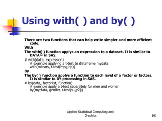 Applied Statistical Computing and
Graphics 161
Using with( ) and by( )
There are two functions that can help write simpler and more efficient
code.
With
The with( ) function applys an expression to a dataset. It is similar to
DATA= in SAS.
# with(data, expression)
# example applying a t-test to dataframe mydata
with(mtcars, t.test(mpg,hp))
By
The by( ) function applys a function to each level of a factor or factors.
It is similar to BY processing in SAS.
# by(data, factorlist, function)
# example apply a t-test separately for men and women
by(mydata, gender, t.test(y1,y2))
 