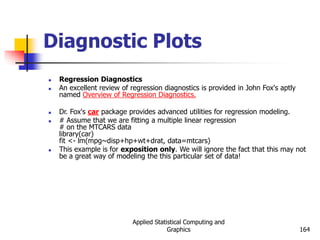 Applied Statistical Computing and
Graphics 164
Diagnostic Plots
 Regression Diagnostics
 An excellent review of regression diagnostics is provided in John Fox's aptly
named Overview of Regression Diagnostics.
 Dr. Fox's car package provides advanced utilities for regression modeling.
 # Assume that we are fitting a multiple linear regression
# on the MTCARS data
library(car)
fit <- lm(mpg~disp+hp+wt+drat, data=mtcars)
 This example is for exposition only. We will ignore the fact that this may not
be a great way of modeling the this particular set of data!
 