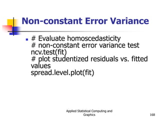 Applied Statistical Computing and
Graphics 168
Non-constant Error Variance
 # Evaluate homoscedasticity
# non-constant error variance test
ncv.test(fit)
# plot studentized residuals vs. fitted
values
spread.level.plot(fit)
 