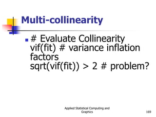 Applied Statistical Computing and
Graphics 169
Multi-collinearity
 # Evaluate Collinearity
vif(fit) # variance inflation
factors
sqrt(vif(fit)) > 2 # problem?
 