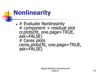 Applied Statistical Computing and
Graphics 170
Nonlinearity
 # Evaluate Nonlinearity
# component + residual plot
cr.plots(fit, one.page=TRUE,
ask=FALSE)
# Ceres plots
ceres.plots(fit, one.page=TRUE,
ask=FALSE)
 