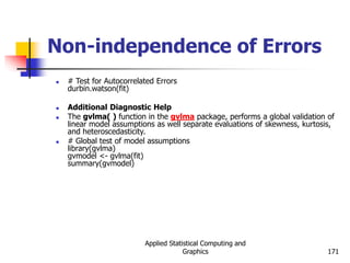 Applied Statistical Computing and
Graphics 171
Non-independence of Errors
 # Test for Autocorrelated Errors
durbin.watson(fit)
 Additional Diagnostic Help
 The gvlma( ) function in the gvlma package, performs a global validation of
linear model assumptions as well separate evaluations of skewness, kurtosis,
and heteroscedasticity.
 # Global test of model assumptions
library(gvlma)
gvmodel <- gvlma(fit)
summary(gvmodel)
 
