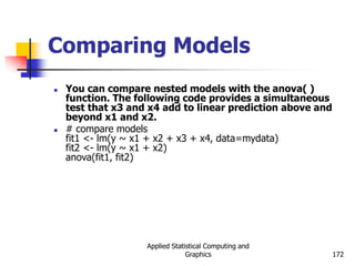 Applied Statistical Computing and
Graphics 172
Comparing Models
 You can compare nested models with the anova( )
function. The following code provides a simultaneous
test that x3 and x4 add to linear prediction above and
beyond x1 and x2.
 # compare models
fit1 <- lm(y ~ x1 + x2 + x3 + x4, data=mydata)
fit2 <- lm(y ~ x1 + x2)
anova(fit1, fit2)
 