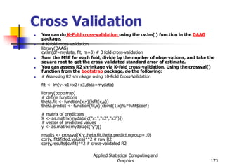 Applied Statistical Computing and
Graphics 173
Cross Validation
 You can do K-Fold cross-validation using the cv.lm( ) function in the DAAG
package.
 # K-fold cross-validation
library(DAAG)
cv.lm(df=mydata, fit, m=3) # 3 fold cross-validation
 Sum the MSE for each fold, divide by the number of observations, and take the
square root to get the cross-validated standard error of estimate.
 You can assess R2 shrinkage via K-fold cross-validation. Using the crossval()
function from the bootstrap package, do the following:
 # Assessing R2 shrinkage using 10-Fold Cross-Validation
fit <- lm(y~x1+x2+x3,data=mydata)
library(bootstrap)
# define functions
theta.fit <- function(x,y){lsfit(x,y)}
theta.predict <- function(fit,x){cbind(1,x)%*%fit$coef}
# matrix of predictors
X <- as.matrix(mydata[c("x1","x2","x3")])
# vector of predicted values
y <- as.matrix(mydata[c("y")])
results <- crossval(X,y,theta.fit,theta.predict,ngroup=10)
cor(y, fit$fitted.values)**2 # raw R2
cor(y,results$cv.fit)**2 # cross-validated R2
 