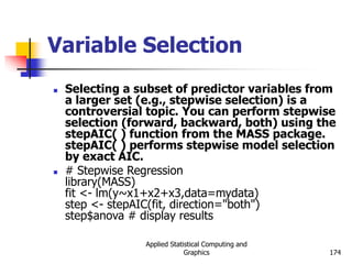 Applied Statistical Computing and
Graphics 174
Variable Selection
 Selecting a subset of predictor variables from
a larger set (e.g., stepwise selection) is a
controversial topic. You can perform stepwise
selection (forward, backward, both) using the
stepAIC( ) function from the MASS package.
stepAIC( ) performs stepwise model selection
by exact AIC.
 # Stepwise Regression
library(MASS)
fit <- lm(y~x1+x2+x3,data=mydata)
step <- stepAIC(fit, direction="both")
step$anova # display results
 