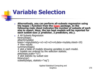 Applied Statistical Computing and
Graphics 175
Variable Selection
 Alternatively, you can perform all-subsets regression using
the leaps( ) function from the leaps package. In the
following code nbest indicates the number of subsets of each
size to report. Here, the ten best models will be reported for
each subset size (1 predictor, 2 predictors, etc.).
 # All Subsets Regression
library(leaps)
attach(mydata)
leaps<-regsubsets(y~x1+x2+x3+x4,data=mydata,nbest=10)
# view results
summary(leaps)
# plot a table of models showing variables in each model.
# models are ordered by the selection statistic.
plot(leaps,scale="r2")
# plot statistic by subset size
library(car)
subsets(leaps, statistic="rsq")
 